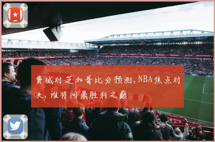 费城对芝加哥比分预测,NBA焦点对决,谁将问鼎胜利之巅