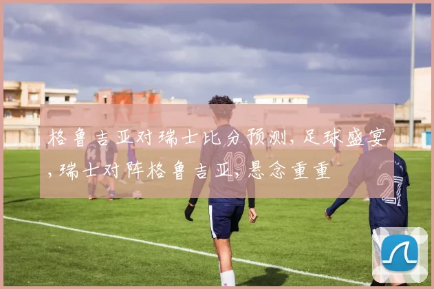 格鲁吉亚对瑞士比分预测,足球盛宴,瑞士对阵格鲁吉亚,悬念重重