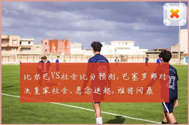 比尔巴VS社会比分预测,巴塞罗那对决皇家社会,悬念迭起,谁将问鼎